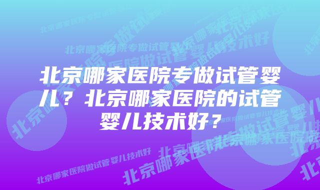 北京哪家医院专做试管婴儿？北京哪家医院的试管婴儿技术好？