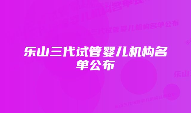 乐山三代试管婴儿机构名单公布