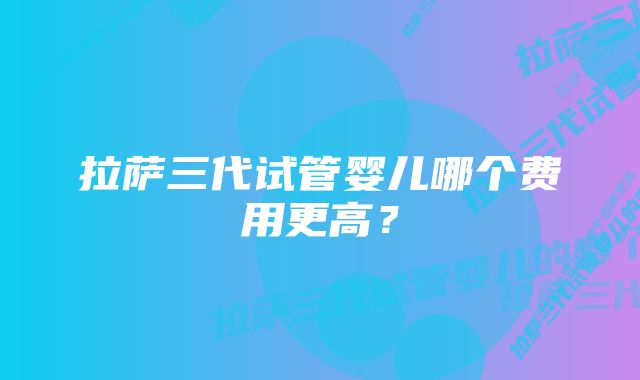 拉萨三代试管婴儿哪个费用更高？