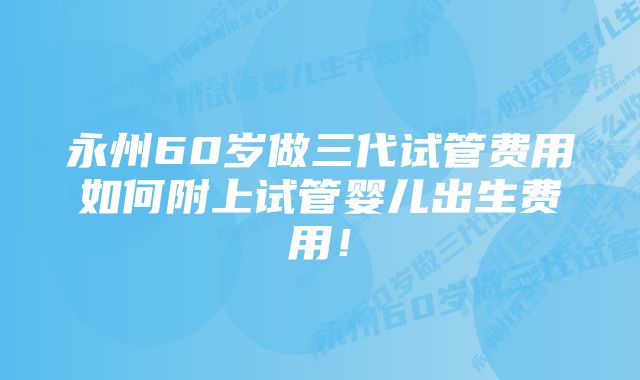 永州60岁做三代试管费用如何附上试管婴儿出生费用！