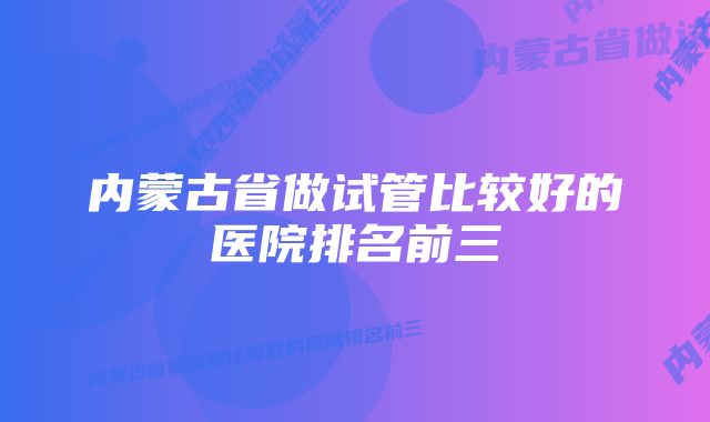 内蒙古省做试管比较好的医院排名前三