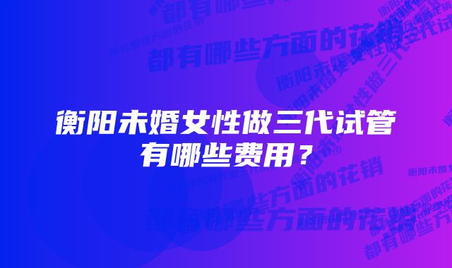 衡阳未婚女性做三代试管有哪些费用？