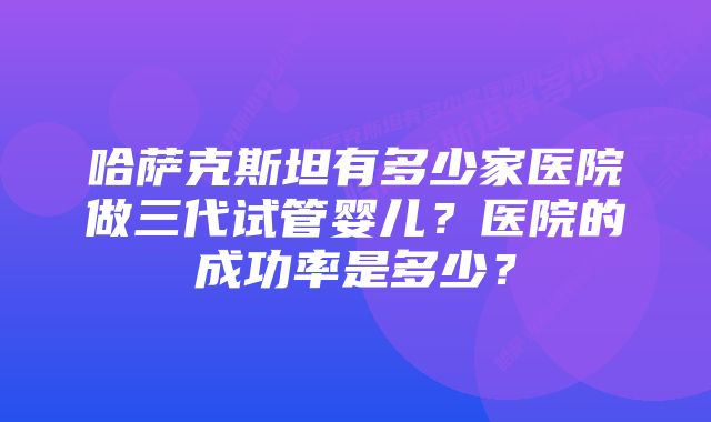 哈萨克斯坦有多少家医院做三代试管婴儿？医院的成功率是多少？