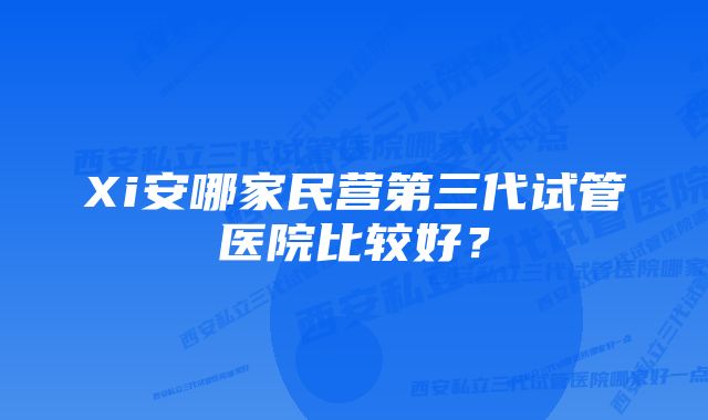 Xi安哪家民营第三代试管医院比较好？