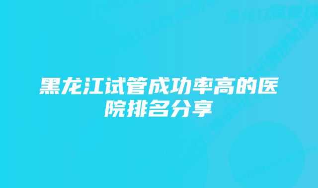 黑龙江试管成功率高的医院排名分享