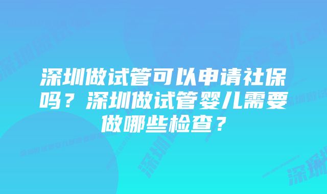 深圳做试管可以申请社保吗？深圳做试管婴儿需要做哪些检查？