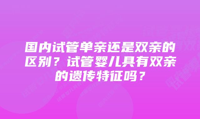 国内试管单亲还是双亲的区别？试管婴儿具有双亲的遗传特征吗？