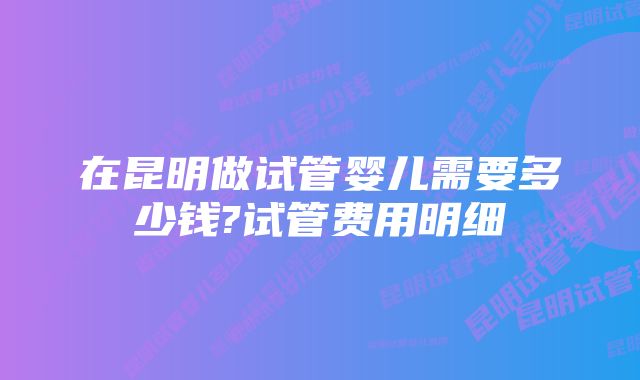 在昆明做试管婴儿需要多少钱?试管费用明细