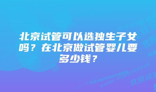 北京试管可以选独生子女吗？在北京做试管婴儿要多少钱？