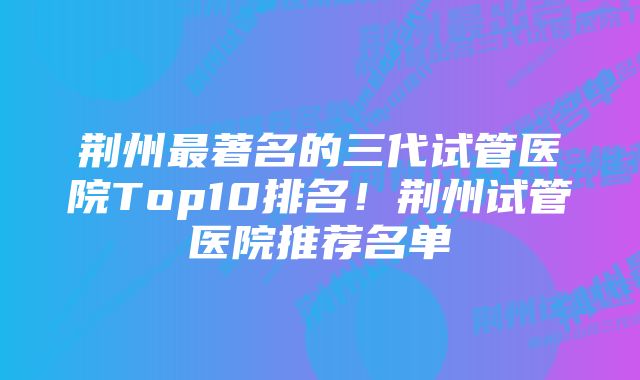 荆州最著名的三代试管医院Top10排名！荆州试管医院推荐名单