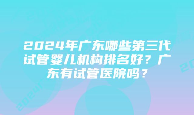 2024年广东哪些第三代试管婴儿机构排名好？广东有试管医院吗？