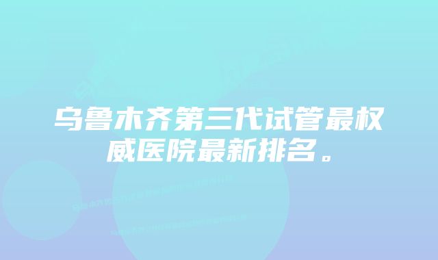 乌鲁木齐第三代试管最权威医院最新排名。