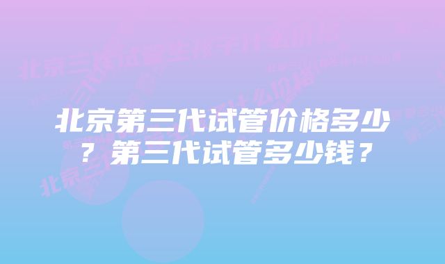 北京第三代试管价格多少？第三代试管多少钱？