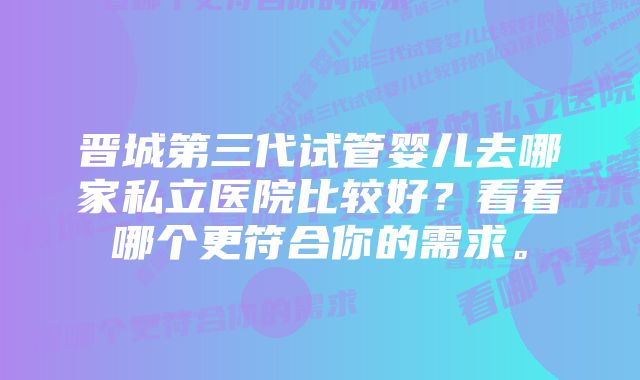 晋城第三代试管婴儿去哪家私立医院比较好？看看哪个更符合你的需求。