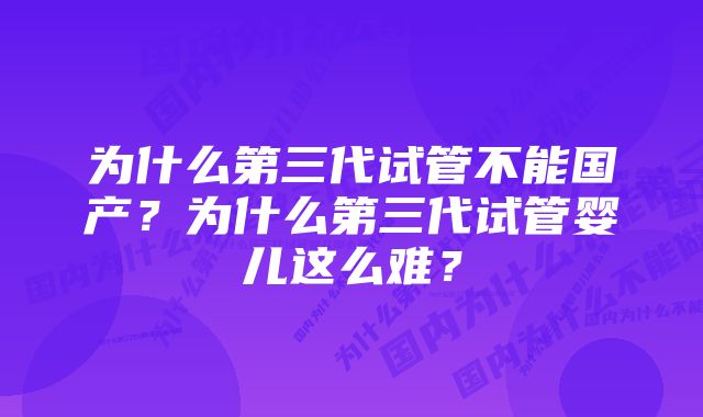 为什么第三代试管不能国产？为什么第三代试管婴儿这么难？