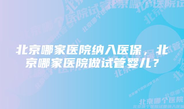 北京哪家医院纳入医保，北京哪家医院做试管婴儿？