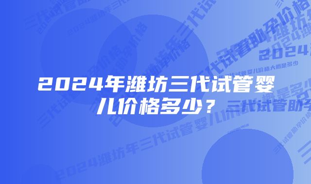 2024年潍坊三代试管婴儿价格多少？