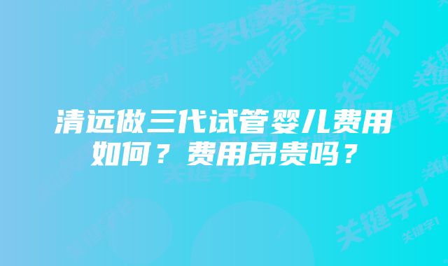 清远做三代试管婴儿费用如何？费用昂贵吗？