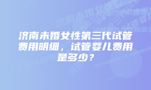 济南未婚女性第三代试管费用明细，试管婴儿费用是多少？