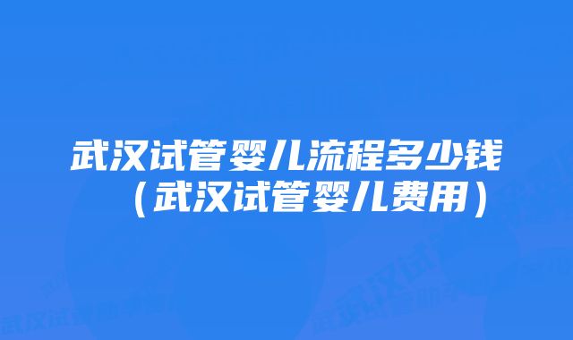 武汉试管婴儿流程多少钱（武汉试管婴儿费用）