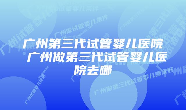 广州第三代试管婴儿医院 广州做第三代试管婴儿医院去哪