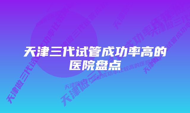 天津三代试管成功率高的医院盘点