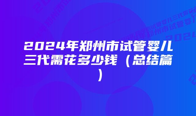 2024年郑州市试管婴儿三代需花多少钱（总结篇）