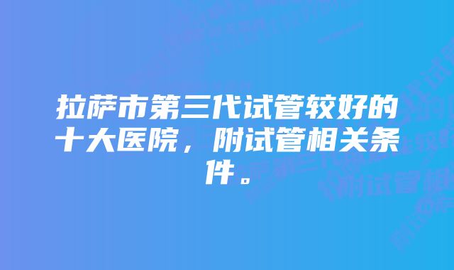 拉萨市第三代试管较好的十大医院，附试管相关条件。