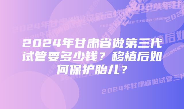 2024年甘肃省做第三代试管要多少钱？移植后如何保护胎儿？