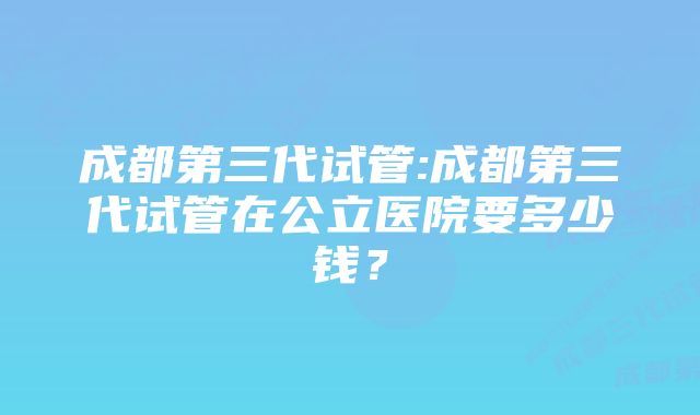 成都第三代试管:成都第三代试管在公立医院要多少钱？