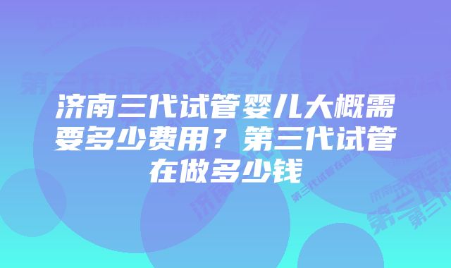 济南三代试管婴儿大概需要多少费用？第三代试管在做多少钱