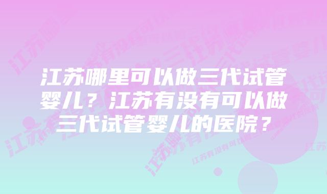 江苏哪里可以做三代试管婴儿？江苏有没有可以做三代试管婴儿的医院？