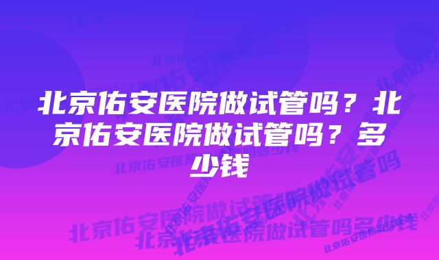 北京佑安医院做试管吗？北京佑安医院做试管吗？多少钱