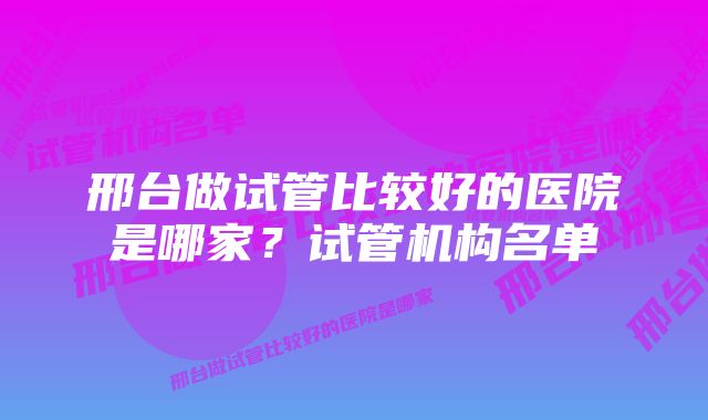 邢台做试管比较好的医院是哪家？试管机构名单