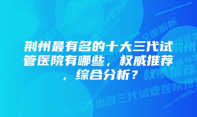 荆州最有名的十大三代试管医院有哪些，权威推荐，综合分析？