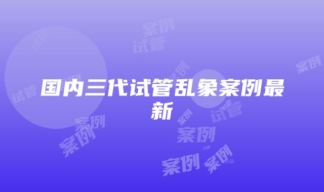 国内三代试管乱象案例最新