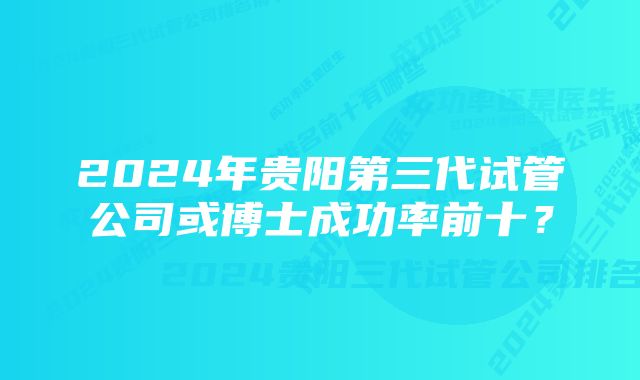 2024年贵阳第三代试管公司或博士成功率前十？