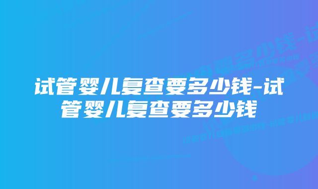 试管婴儿复查要多少钱-试管婴儿复查要多少钱