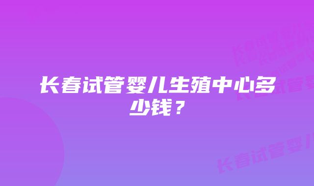 长春试管婴儿生殖中心多少钱？