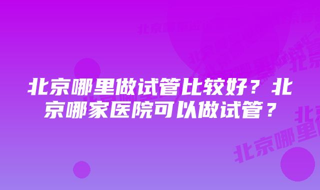 北京哪里做试管比较好？北京哪家医院可以做试管？