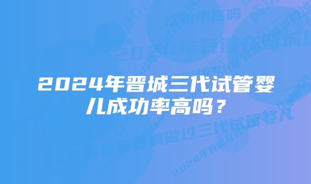 2024年晋城三代试管婴儿成功率高吗？