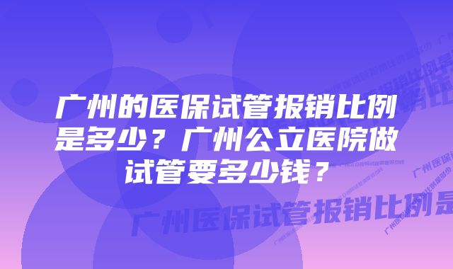 广州的医保试管报销比例是多少？广州公立医院做试管要多少钱？