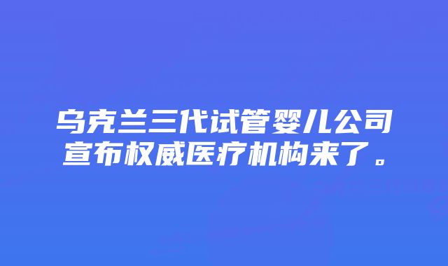 乌克兰三代试管婴儿公司宣布权威医疗机构来了。