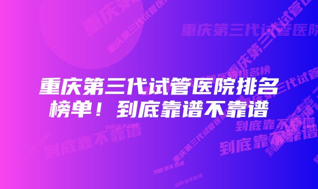 重庆第三代试管医院排名榜单！到底靠谱不靠谱