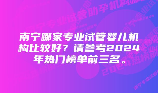 南宁哪家专业试管婴儿机构比较好？请参考2024年热门榜单前三名。