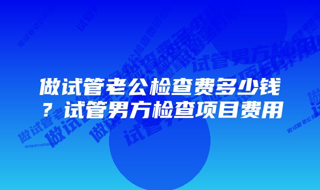 做试管老公检查费多少钱？试管男方检查项目费用