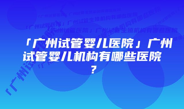 「广州试管婴儿医院」广州试管婴儿机构有哪些医院？