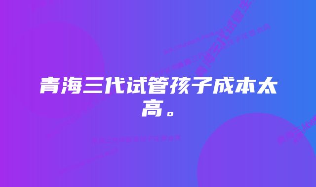 青海三代试管孩子成本太高。