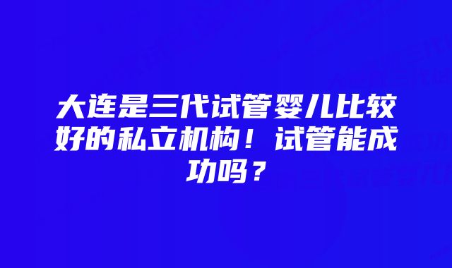 大连是三代试管婴儿比较好的私立机构！试管能成功吗？