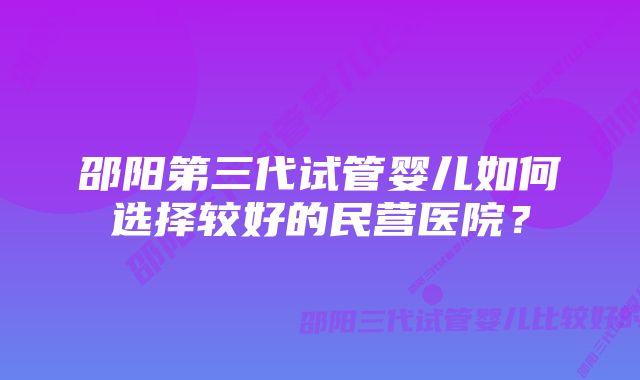 邵阳第三代试管婴儿如何选择较好的民营医院？